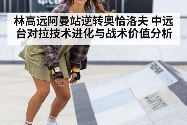 林高远阿曼站逆转奥恰洛夫 中远台对拉技术进化与战术价值分析
